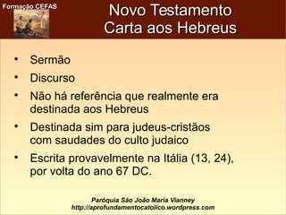 Formação CEFASFormação CEFAS
Paróquia São João Maria Vianney
http://aprofundamentocatolico.wordpress.com
Novo TestamentoNovo Testamento
Carta aos HebreusCarta aos Hebreus

Sermão

Discurso

Não há referência que realmente era
destinada aos Hebreus

Destinada sim para judeus-cristãos
com saudades do culto judaico

Escrita provavelmente na Itália (13, 24),
por volta do ano 67 DC.
 