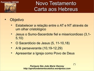 Formação CEFASFormação CEFAS
Paróquia São João Maria Vianney
http://aprofundamentocatolico.wordpress.com
Novo TestamentoNovo Testamento
Carta aos HebreusCarta aos Hebreus

Objetivo

Estabelecer a relação entre o AT e NT através de
um olhar cristológico

Jesus o Sumo-Sacerdote fiel e misericordioso (3,1-
5,10)

O Sacerdócio de Jesus (5, 11-10,18)

A fé perseverante (10,19-12,29)

Apresentar a Igreja como Povo de Deus
(*)
 