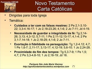 Formação CEFASFormação CEFAS
Paróquia São João Maria Vianney
http://aprofundamentocatolico.wordpress.com
Novo TestamentoNovo Testamento
Carta CatólicasCarta Católicas

Dirigidas para toda Igreja

Temática:

Cuidados a ter com os falsos mestres: 2 Pe 2,1-3.10-
22; 3,3-4.16-17; 1 Jo 2,18-23.26; 4,1-6; 2 Jo 7-11; Jd 4-19.

Necessidade de guardar a integridade da fé: Tg 2,14-
26; 3,13; 4,3-12; 5,7-11; 1 Pe 2,11-12.13-17; 4,1-4; 2 Pe
3,1-7.14-18; 1 Jo 2,18-29; 4,1-6; 2 Jo 7-11.

Exortação à fidelidade na perseguição: Tg 1,2-4.12; 4,7;
1 Pe 1,6-7; 2,11-17; 3,13-17; 4,12-19; 5,6-10; 1 Jo 2,24-28.

Proximidade do fim dos tempos: Tg 5,3.7-9; 1 Pe 1,5;
4,7; 2 Pe 3,3-4.8-10; 1 Jo 2,18-19; Jd 18.
(*)
 