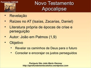 Formação CEFASFormação CEFAS
Paróquia São João Maria Vianney
http://aprofundamentocatolico.wordpress.com
Novo TestamentoNovo Testamento
ApocalipseApocalipse

Revelação

Raízes no AT (Isaías, Zacarias, Daniel)

Literatura própria de épocas de crise e
perseguição

Autor: João em Patmos (1,9)

Objetivo

Revelar os caminhos de Deus para o futuro

Consolar e encorajar os justos perseguidos
 