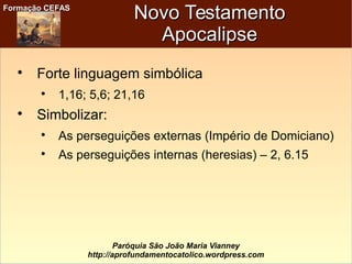 Formação CEFASFormação CEFAS
Paróquia São João Maria Vianney
http://aprofundamentocatolico.wordpress.com
Novo TestamentoNovo Testamento
ApocalipseApocalipse

Forte linguagem simbólica

1,16; 5,6; 21,16

Simbolizar:

As perseguições externas (Império de Domiciano)

As perseguições internas (heresias) – 2, 6.15
 