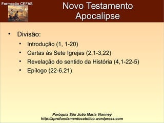 Formação CEFASFormação CEFAS
Paróquia São João Maria Vianney
http://aprofundamentocatolico.wordpress.com
Novo TestamentoNovo Testamento
ApocalipseApocalipse

Divisão:

Introdução (1, 1-20)

Cartas às Sete Igrejas (2,1-3,22)

Revelação do sentido da História (4,1-22-5)

Epílogo (22-6,21)
 