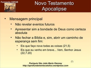 Formação CEFASFormação CEFAS
Paróquia São João Maria Vianney
http://aprofundamentocatolico.wordpress.com
Novo TestamentoNovo Testamento
ApocalipseApocalipse

Mensagem principal

Não revelar eventos futuros

Apresentar sim a bondade de Deus como certeza
absoluta

Não fechar a Bíblia e, sim, abrir um caminho de
esperança sem fim:

Eis que faço nova todas as coisas (21,5)

Eis que eu venho em breve... Vem, Senhor Jesus
(22,7.20)
(*)
 
