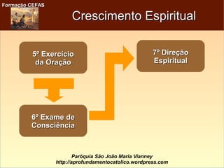 Formação CEFASFormação CEFAS
Paróquia São João Maria Vianney
http://aprofundamentocatolico.wordpress.com
Crescimento EspiritualCrescimento Espiritual
5º Exercício5º Exercício
da Oraçãoda Oração
6º Exame de6º Exame de
ConsciênciaConsciência
7º Direção7º Direção
EspiritualEspiritual
 