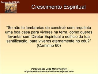 Formação CEFASFormação CEFAS
Paróquia São João Maria Vianney
http://aprofundamentocatolico.wordpress.com
Crescimento EspiritualCrescimento Espiritual
“Se não te lembrarias de construir sem arquiteto
uma boa casa para viveres na terra, como queres
levantar sem Diretor Espiritual o edifício da tua
santificação, para viveres eternamente no céu?”
(Caminho 60)
 