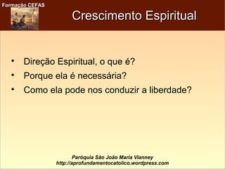Formação CEFASFormação CEFAS
Paróquia São João Maria Vianney
http://aprofundamentocatolico.wordpress.com
Crescimento EspiritualCrescimento Espiritual

Direção Espiritual, o que é?

Porque ela é necessária?

Como ela pode nos conduzir a liberdade?
 