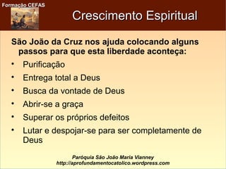 Formação CEFASFormação CEFAS
Paróquia São João Maria Vianney
http://aprofundamentocatolico.wordpress.com
Crescimento EspiritualCrescimento Espiritual
São João da Cruz nos ajuda colocando alguns
passos para que esta liberdade aconteça:

Purificação

Entrega total a Deus

Busca da vontade de Deus

Abrir-se a graça

Superar os próprios defeitos

Lutar e despojar-se para ser completamente de
Deus
 