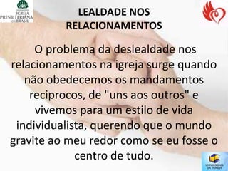 LEALDADE NOS
          RELACIONAMENTOS

     O problema da deslealdade nos
relacionamentos na igreja surge quando
   não obedecemos os mandamentos
    reciprocos, de "uns aos outros" e
     vivemos para um estilo de vida
 individualista, querendo que o mundo
gravite ao meu redor como se eu fosse o
             centro de tudo.
 