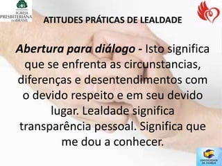 ATITUDES PRÁTICAS DE LEALDADE


Abertura para diálogo - Isto significa
 que se enfrenta as circunstancias,
diferenças e desentendimentos com
 o devido respeito e em seu devido
      lugar. Lealdade significa
transparência pessoal. Significa que
        me dou a conhecer.
 