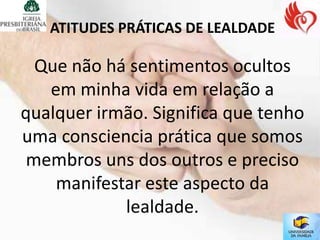 ATITUDES PRÁTICAS DE LEALDADE

  Que não há sentimentos ocultos
   em minha vida em relação a
qualquer irmão. Significa que tenho
uma consciencia prática que somos
 membros uns dos outros e preciso
    manifestar este aspecto da
            lealdade.
 