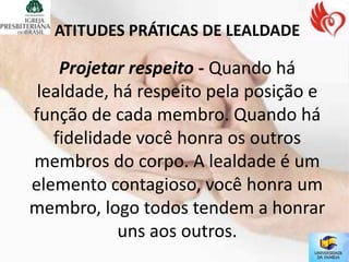 ATITUDES PRÁTICAS DE LEALDADE

    Projetar respeito - Quando há
 lealdade, há respeito pela posição e
função de cada membro. Quando há
   fidelidade você honra os outros
membros do corpo. A lealdade é um
elemento contagioso, você honra um
membro, logo todos tendem a honrar
            uns aos outros.
 