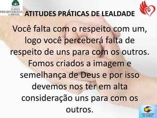 ATITUDES PRÁTICAS DE LEALDADE
 Você falta com o respeito com um,
    logo você perceberá falta de
respeito de uns para com os outros.
     Fomos criados a imagem e
   semelhança de Deus e por isso
      devemos nos ter em alta
   consideração uns para com os
               outros.
 