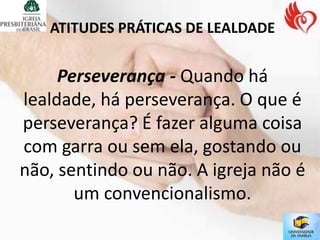 ATITUDES PRÁTICAS DE LEALDADE


     Perseverança - Quando há
lealdade, há perseverança. O que é
perseverança? É fazer alguma coisa
com garra ou sem ela, gostando ou
não, sentindo ou não. A igreja não é
       um convencionalismo.
 