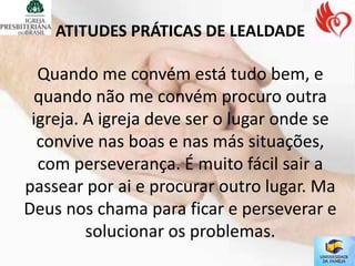 ATITUDES PRÁTICAS DE LEALDADE

  Quando me convém está tudo bem, e
 quando não me convém procuro outra
 igreja. A igreja deve ser o lugar onde se
  convive nas boas e nas más situações,
  com perseverança. É muito fácil sair a
passear por ai e procurar outro lugar. Ma
Deus nos chama para ficar e perseverar e
         solucionar os problemas.
 