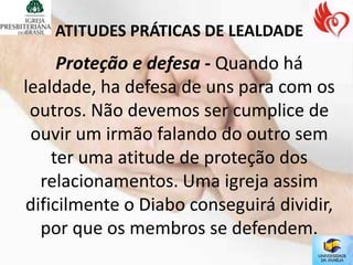 ATITUDES PRÁTICAS DE LEALDADE
     Proteção e defesa - Quando há
lealdade, ha defesa de uns para com os
 outros. Não devemos ser cumplice de
 ouvir um irmão falando do outro sem
    ter uma atitude de proteção dos
  relacionamentos. Uma igreja assim
dificilmente o Diabo conseguirá dividir,
  por que os membros se defendem.
 