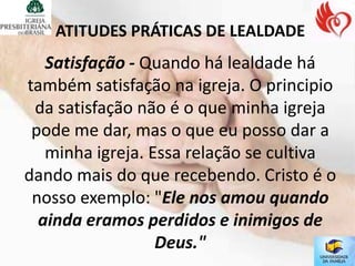 ATITUDES PRÁTICAS DE LEALDADE
   Satisfação - Quando há lealdade há
também satisfação na igreja. O principio
 da satisfação não é o que minha igreja
 pode me dar, mas o que eu posso dar a
   minha igreja. Essa relação se cultiva
dando mais do que recebendo. Cristo é o
 nosso exemplo: "Ele nos amou quando
  ainda eramos perdidos e inimigos de
                  Deus."
 