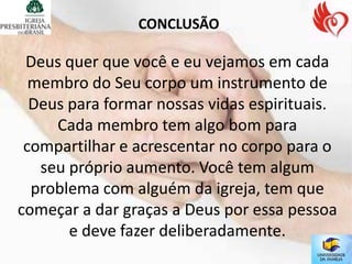 CONCLUSÃO

 Deus quer que você e eu vejamos em cada
  membro do Seu corpo um instrumento de
  Deus para formar nossas vidas espirituais.
     Cada membro tem algo bom para
 compartilhar e acrescentar no corpo para o
   seu próprio aumento. Você tem algum
  problema com alguém da igreja, tem que
começar a dar graças a Deus por essa pessoa
       e deve fazer deliberadamente.
 