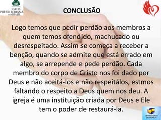 CONCLUSÃO

 Logo temos que pedir perdão aos membros a
     quem temos ofendido, machucado ou
  desrespeitado. Assim se começa a receber a
benção, quando se admite que está errado em
    algo, se arrepende e pede perdão. Cada
 membro do corpo de Cristo nos foi dado por
Deus e não aceitá-los e não respeitálos, estmos
  faltando o respeito a Deus quem nos deu. A
 igreja é uma instituição criada por Deus e Ele
           tem o poder de restaurá-la.
 