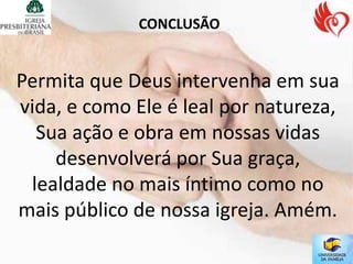 CONCLUSÃO


Permita que Deus intervenha em sua
vida, e como Ele é leal por natureza,
  Sua ação e obra em nossas vidas
    desenvolverá por Sua graça,
 lealdade no mais íntimo como no
mais público de nossa igreja. Amém.
 