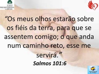 “Os meus olhos estarão sobre
 os fiéis da terra, para que se
assentem comigo; o que anda
 num caminho reto, esse me
            servirá.”
          Salmos 101:6
 