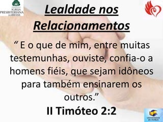 Lealdade nos
     Relacionamentos
 “ E o que de mim, entre muitas
testemunhas, ouviste, confia-o a
homens fiéis, que sejam idôneos
   para também ensinarem os
             outros.”
        II Timóteo 2:2
 