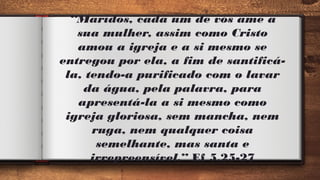 “Maridos, cada um de vós ame a
sua mulher, assim como Cristo
amou a igreja e a si mesmo se
entregou por ela, a fim de santificá-
la, tendo-a purificado com o lavar
da água, pela palavra, para
apresentá-la a si mesmo como
igreja gloriosa, sem mancha, nem
ruga, nem qualquer coisa
semelhante, mas santa e
irrepreensível.” Ef 5.25-27
 