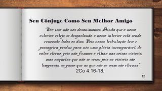 Seu Cônjuge Como Seu Melhor Amigo
“Por isso não nos desanimamos. Ainda que o nosso
exterior esteja se desgastando, o nosso interior está sendo
renovado todos os dias. Pois nossa tribulação leve e
passageira produz para nós uma glória incomparável, de
valor eterno, pois não fixamos o olhar nas coisas visíveis,
mas naquelas que não se veem; pois as visíveis são
temporais, ao passo que as que não se veem são eternas”
2Co 4.16-18.
12
 