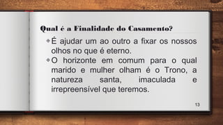 Qual é a Finalidade do Casamento?
◈É ajudar um ao outro a fixar os nossos
olhos no que é eterno.
◈O horizonte em comum para o qual
marido e mulher olham é o Trono, a
natureza santa, imaculada e
irrepreensível que teremos.
13
 