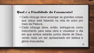 Qual é a Finalidade do Casamento?
◈ Cada cônjuge deve enxergar as grandes coisas
que Jesus está fazendo na vida do outro por
meio da Palavra.
◈ Cada cônjuge deve, então, entregar-se como
instrumento para essa obra e visualizar o dia
em que ambos estarão juntos diante de Deus,
vendo cada um ser apresentado em beleza e
glória imaculadas.
16
 