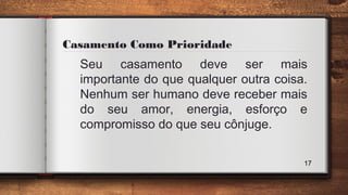 Casamento Como Prioridade
Seu casamento deve ser mais
importante do que qualquer outra coisa.
Nenhum ser humano deve receber mais
do seu amor, energia, esforço e
compromisso do que seu cônjuge.
17
 
