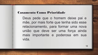 Casamento Como Prioridade
Deus pede que o homem deixe pai e
mãe, por mais forte que tenha sido esse
relacionamento, para formar uma nova
união que deve ser uma força ainda
mais importante e poderosa em sua
vida.
18
 