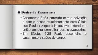 O Poder do Casamento
◈Casamento é tão parecido com a salvação
e com o nosso relacionamento com Cristo
que Paulo diz que é impossível entender a
união conjugal sem olhar para o evangelho.
◈Em Efésios 5.28 Paulo assemelha o
casamento à saúde do corpo.
19
 