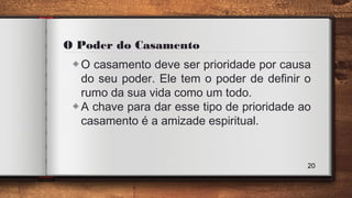 O Poder do Casamento
◈O casamento deve ser prioridade por causa
do seu poder. Ele tem o poder de definir o
rumo da sua vida como um todo.
◈A chave para dar esse tipo de prioridade ao
casamento é a amizade espiritual.
20
 