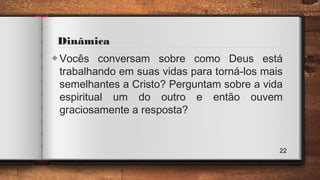 Dinâmica
◈Vocês conversam sobre como Deus está
trabalhando em suas vidas para torná-los mais
semelhantes a Cristo? Perguntam sobre a vida
espiritual um do outro e então ouvem
graciosamente a resposta?
22
 