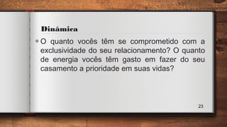 Dinâmica
◈O quanto vocês têm se comprometido com a
exclusividade do seu relacionamento? O quanto
de energia vocês têm gasto em fazer do seu
casamento a prioridade em suas vidas?
23
 