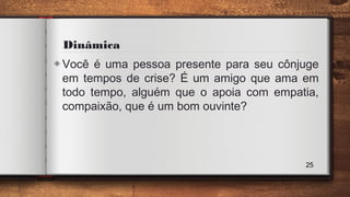 Dinâmica
◈Você é uma pessoa presente para seu cônjuge
em tempos de crise? É um amigo que ama em
todo tempo, alguém que o apoia com empatia,
compaixão, que é um bom ouvinte?
25
 