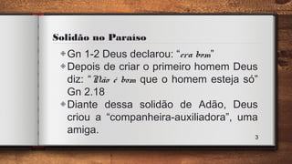 Solidão no Paraíso
◈Gn 1-2 Deus declarou: “era bom”
◈Depois de criar o primeiro homem Deus
diz: “Não é bom que o homem esteja só”
Gn 2.18
◈Diante dessa solidão de Adão, Deus
criou a “companheira-auxiliadora”, uma
amiga.
3
 
