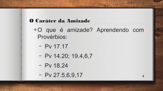 O Caráter da Amizade
◈O que é amizade? Aprendendo com
Provérbios:
– Pv 17.17
– Pv 14.20; 19.4,6,7
– Pv 18.24
– Pv 27.5,6,9,17 4
 