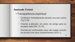 Amizade Cristã
◈Transparência espiritual
– Confessar honestamente pecado uns aos outros
(Tg 5.16).
– Chamar a atenção, em amor, do amigo para os
pecados dele (Rm 15.14).
– Permita ser confrontado caso não esteja vivendo
de acordo com seus compromissos (Gl 6.1).
6
 