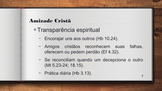 Amizade Cristã
◈Transparência espiritual
– Encorajar uns aos outros (Hb 10.24).
– Amigos cristãos reconhecem suas falhas,
oferecem ou pedem perdão (Ef 4.32).
– Se reconciliam quando um decepciona o outro
(Mt 5.23-24; 18.15).
– Prática diária (Hb 3.13).
7
 
