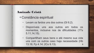 Amizade Cristã
◈Constância espiritual
– Levam os fardos uns dos outros (Gl 6.2).
– Disponíveis uns aos outros em todos os
momentos, inclusive nos de dificuldades (1Ts
5.11,14,15).
– Compartilham seus bens e até mesmo sua vida
uns com os outros caso haja necessidade (Hb
13.16; Fp 4.14; 2Co 9.13). 8
 