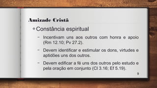 Amizade Cristã
◈Constância espiritual
– Incentivam uns aos outros com honra e apoio
(Rm 12.10; Pv 27.2).
– Devem identificar e estimular os dons, virtudes e
aptidões uns dos outros.
– Devem edificar a fé uns dos outros pelo estudo e
pela oração em conjunto (Cl 3.16; Ef 5.19).
9
 