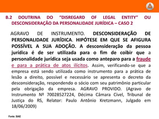 B.2 DOUTRINA DO “DISREGARD OF LEGAL ENTITY”                      OU
   DESCONSIDERAÇÃO DA PERSONALIDADE JURÍDICA – CASO 2

  AGRAVO     DE     INSTRUMENTO.      DESCONSIDERAÇÃO         DE
  PERSONALIDADE JURÍDICA. HIPÓTESE EM QUE SE AFIGURA
  POSSÍVEL A SUA ADOÇÃO. A desconsideração da pessoa
  jurídica é de ser utilizada para o fim de coibir que a
  personalidade jurídica seja usada como anteparo para a fraude
  e para a prática de atos ilícitos. Assim, verificando-se que a
   empresa está sendo utilizada como instrumento para a prática de
   lesão a direito, possível e necessário se apresenta o decreto da
   desconsideração, respondendo o sócio com seu patrimônio particular
   pela obrigação da empresa. AGRAVO PROVIDO. (Agravo de
   Instrumento Nº 70028527224, Décima Câmara Cível, Tribunal de
   Justiça do RS, Relator: Paulo Antônio Kretzmann, Julgado em
   18/06/2009)
 Fonte: SIAE
 