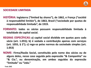 SOCIEDADE LIMITADA

HISTÓRIA: Inglaterra (“limited by shares”), de 1862, e França (“société
   à responsabilité limitée”), de 1863, Brasil (“sociedade por quotas de
   responsabilidade limitada”, de 1919.
FORMATO: todos os sócios possuem responsabilidade limitada à
   totalidade do capital social.
REGRAS ESPECÍFICAS: a) capital social dividido em quotas para cada
   sócio (art. 1.055); b) é vedada a contribuição apenas com serviços
   (art. 1055, § 2°); c) rege-se pelas normas da sociedade simples (art.
   1.053)
NOME: Firma/Razão Social, constituída pelo nome dos sócios ou de
   alguns deles, nesse caso seguida pela expressão “& Companhia” ou
   “& Cia.”, ou denominação, em ambos seguidas da expressão
   “limitada” ou “Ltda.”
 Fonte: SIAE
 