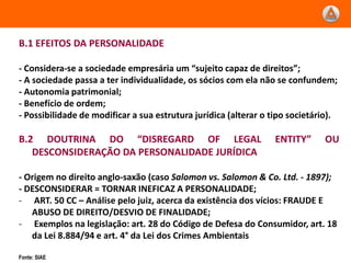 B.1 EFEITOS DA PERSONALIDADE

- Considera-se a sociedade empresária um “sujeito capaz de direitos”;
- A sociedade passa a ter individualidade, os sócios com ela não se confundem;
- Autonomia patrimonial;
- Benefício de ordem;
- Possibilidade de modificar a sua estrutura jurídica (alterar o tipo societário).

B.2 DOUTRINA DO “DISREGARD OF LEGAL                              ENTITY”      OU
   DESCONSIDERAÇÃO DA PERSONALIDADE JURÍDICA

- Origem no direito anglo-saxão (caso Salomon vs. Salomon & Co. Ltd. - 1897);
- DESCONSIDERAR = TORNAR INEFICAZ A PERSONALIDADE;
- ART. 50 CC – Análise pelo juiz, acerca da existência dos vícios: FRAUDE E
   ABUSO DE DIREITO/DESVIO DE FINALIDADE;
- Exemplos na legislação: art. 28 do Código de Defesa do Consumidor, art. 18
   da Lei 8.884/94 e art. 4° da Lei dos Crimes Ambientais

Fonte: SIAE
 