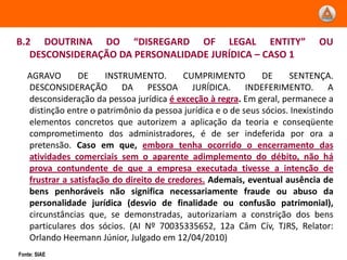 B.2 DOUTRINA DO “DISREGARD OF LEGAL ENTITY”                                   OU
   DESCONSIDERAÇÃO DA PERSONALIDADE JURÍDICA – CASO 1
   AGRAVO       DE     INSTRUMENTO.        CUMPRIMENTO         DE     SENTENÇA.
   DESCONSIDERAÇÃO DA PESSOA JURÍDICA. INDEFERIMENTO. A
   desconsideração da pessoa jurídica é exceção à regra. Em geral, permanece a
   distinção entre o patrimônio da pessoa jurídica e o de seus sócios. Inexistindo
   elementos concretos que autorizem a aplicação da teoria e conseqüente
   comprometimento dos administradores, é de ser indeferida por ora a
   pretensão. Caso em que, embora tenha ocorrido o encerramento das
   atividades comerciais sem o aparente adimplemento do débito, não há
   prova contundente de que a empresa executada tivesse a intenção de
   frustrar a satisfação do direito de credores. Ademais, eventual ausência de
   bens penhoráveis não significa necessariamente fraude ou abuso da
   personalidade jurídica (desvio de finalidade ou confusão patrimonial),
   circunstâncias que, se demonstradas, autorizariam a constrição dos bens
   particulares dos sócios. (AI Nº 70035335652, 12a Câm Cív, TJRS, Relator:
   Orlando Heemann Júnior, Julgado em 12/04/2010)
Fonte: SIAE
 