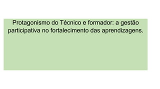 Protagonismo do Técnico e formador: a gestão
participativa no fortalecimento das aprendizagens.
 