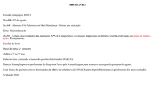 IMPORTANTE!
Jornada pedagógica 2022.2
Dias 04 e 05 de agosto
Dia 04 – Abertura 18h Palestra com Mari Mendonça - Mestre em educação
Tema: Neuroeducação
Dia 05 – Estudo dos resultados das avaliações SPAECE diagnóstico e avaliação diagnóstica de leitura e escrita; elaboração do plano de metas e
ações; Planejamento.
Escolha do livro
Plano de metas 2º semestre
didático 1º ao 5º ano.
Elaborar itens (simulado e banco de questões/habilidades SPAECE)
Planejar formação para os professores do Programa Pacto pela Aprendizagem para acontecer na segunda quinzena de agosto.
Criar banco de questões com as habilidades da Matriz de referência do SPAECE para disponibilizar para os professores dos anos avaliados.
Avaliação SME
 