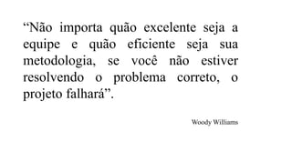 “Não importa quão excelente seja a
equipe e quão eficiente seja sua
metodologia, se você não estiver
resolvendo o problema correto, o
projeto falhará”.
Woody Williams
 
