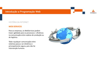 Introdução a Programação Web
HISTÓRIA DA INTERNET
WEB SERVICES
Para as empresas, os WebServices podem
trazer agilidade para os processos e eficiência
na comunicação entre cadeias de produção ou
de logística.
Toda e qualquer comunicação entre
sistemas passa a ser dinâmica e
principalmente segura, pois não há
intervenção humana.
 